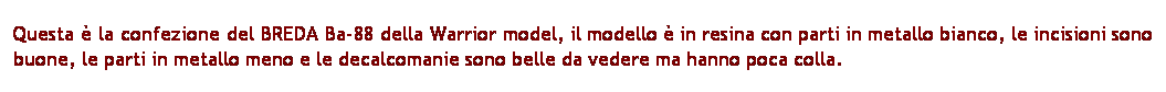 Casella di testo: Questa  la confezione del BREDA Ba-88 della Warrior model, il modello  in resina con parti in metallo bianco, le incisioni sono buone, le parti in metallo meno e le decalcomanie sono belle da vedere ma hanno poca colla.
