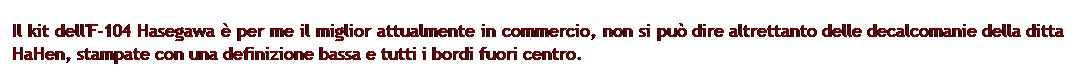 Casella di testo: Il kit dell'F-104 Hasegawa  per me il miglior attualmente in commercio, non si pu dire altrettanto delle decalcomanie della ditta HaHen, stampate con una definizione bassa e tutti i bordi fuori centro.
