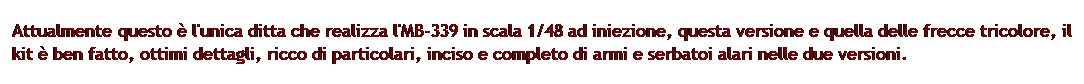 Casella di testo: Attualmente questo  l'unica ditta che realizza l'MB-339 in scala 1/48 ad iniezione, questa versione e quella delle frecce tricolore, il kit  ben fatto, ottimi dettagli, ricco di particolari, inciso e completo di armi e serbatoi alari nelle due versioni.
