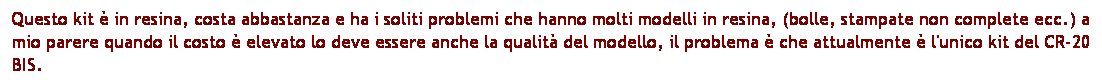 Casella di testo: Questo kit  in resina, costa abbastanza e ha i soliti problemi che hanno molti modelli in resina, (bolle, stampate non complete ecc.) a mio parere quando il costo  elevato lo deve essere anche la qualit del modello, il problema  che attualmente  l'unico kit del CR-20 BIS.
