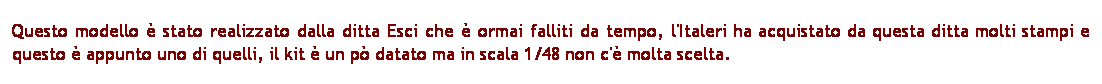 Casella di testo: Questo modello  stato realizzato dalla ditta Esci che  ormai falliti da tempo, l'Italeri ha acquistato da questa ditta molti stampi e questo  appunto uno di quelli, il kit  un p datato ma in scala 1/48 non c' molta scelta.
