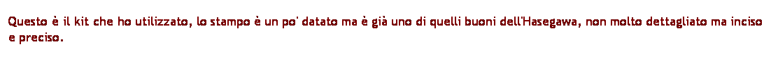 Casella di testo: Questo  il kit che ho utilizzato, lo stampo  un po' datato ma  gi uno di quelli buoni dell'Hasegawa, non molto dettagliato ma inciso e preciso.

