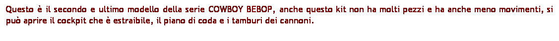 Casella di testo: Questo  il secondo e ultimo modello della serie COWBOY BEBOP, anche questo kit non ha molti pezzi e ha anche meno movimenti, si pu aprire il cockpit che  estraibile, il piano di coda e i tamburi dei cannoni. 
 
