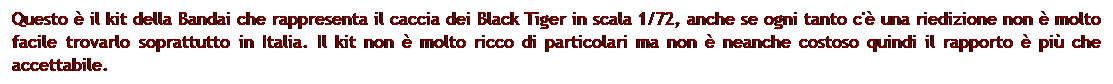Casella di testo: Questo  il kit della Bandai che rappresenta il caccia dei Black Tiger in scala 1/72, anche se ogni tanto c' una riedizione non  molto facile trovarlo soprattutto in Italia. Il kit non  molto ricco di particolari ma non  neanche costoso quindi il rapporto  pi che accettabile.
 
